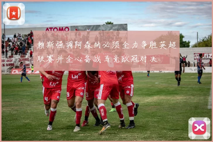 赖斯强调阿森纳必须全力争胜英超联赛并全心备战马竞欧冠对决