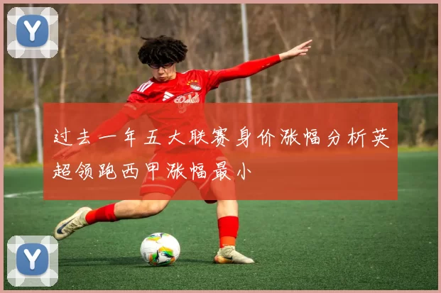 过去一年五大联赛身价涨幅分析英超领跑西甲涨幅最小