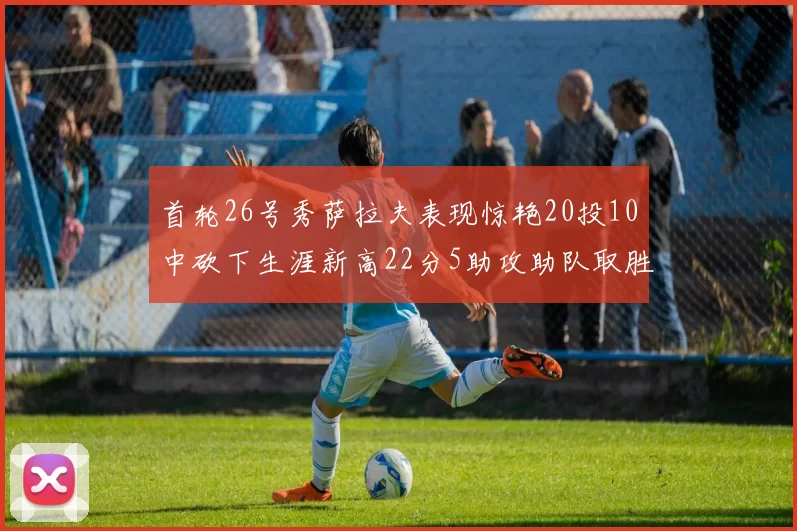 首轮26号秀萨拉夫表现惊艳20投10中砍下生涯新高22分5助攻助队取胜