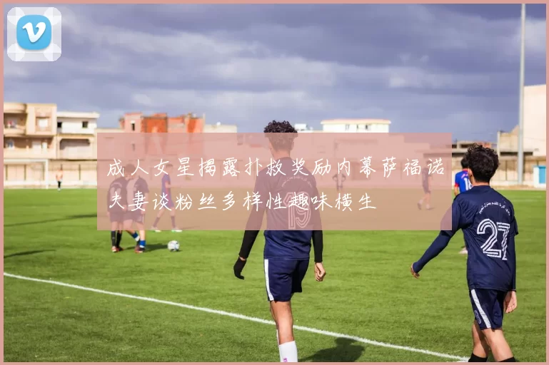 成人女星揭露扑救奖励内幕萨福诺夫妻谈粉丝多样性趣味横生