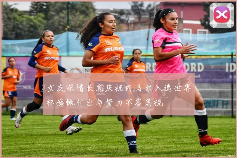 女友深情长文庆祝内马尔入选世界杯感慨付出与努力不容忽视
