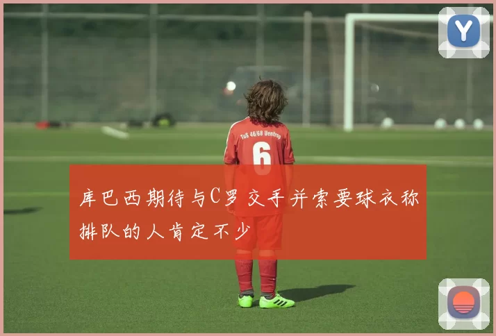 库巴西期待与C罗交手并索要球衣称排队的人肯定不少