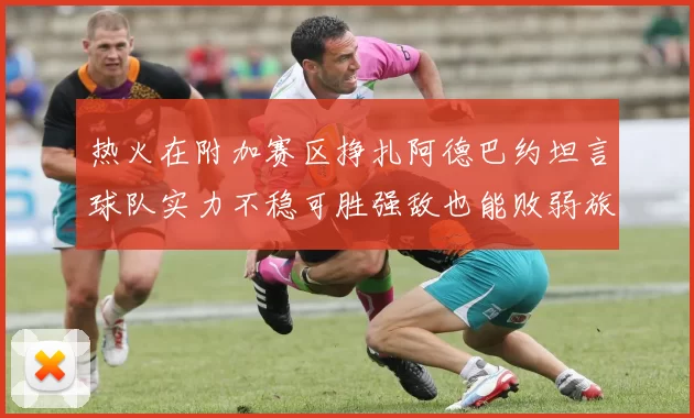 热火在附加赛区挣扎阿德巴约坦言球队实力不稳可胜强敌也能败弱旅