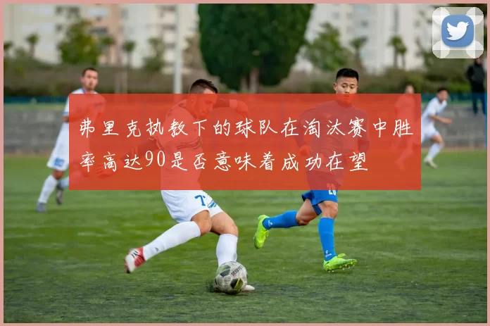 弗里克执教下的球队在淘汰赛中胜率高达90是否意味着成功在望
