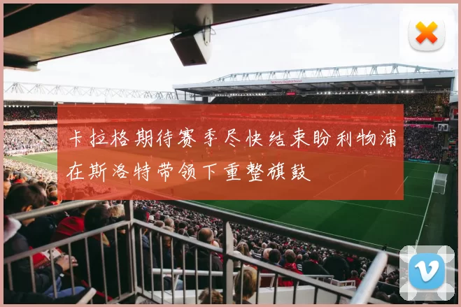 卡拉格期待赛季尽快结束盼利物浦在斯洛特带领下重整旗鼓