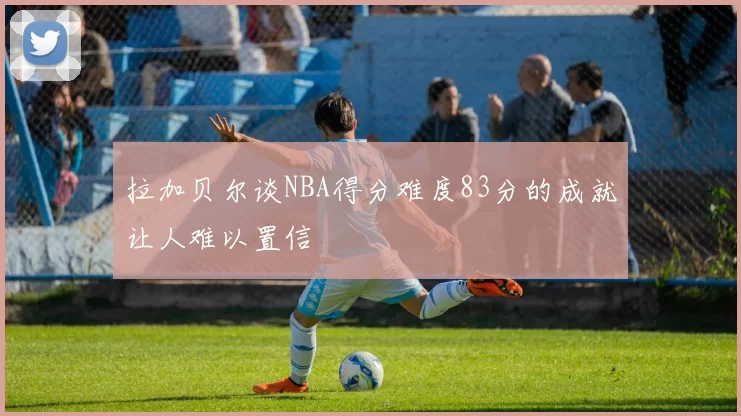 拉加贝尔谈NBA得分难度83分的成就让人难以置信