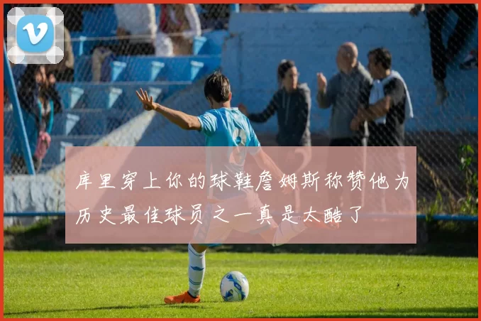 库里穿上你的球鞋詹姆斯称赞他为历史最佳球员之一真是太酷了