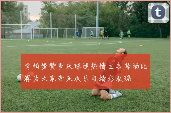 肯帕努赞重庆球迷热情立志每场比赛为大家带来欢乐与精彩表现