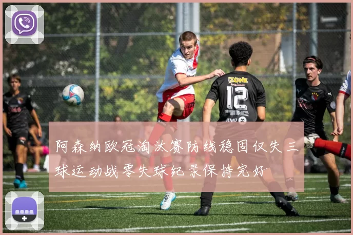阿森纳欧冠淘汰赛防线稳固仅失三球运动战零失球纪录保持完好