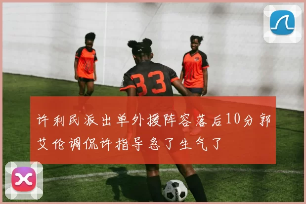许利民派出单外援阵容落后10分郭艾伦调侃许指导急了生气了