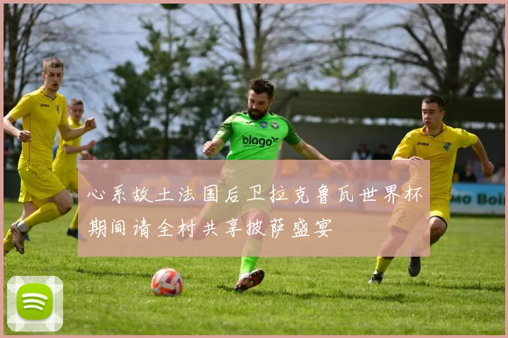 心系故土法国后卫拉克鲁瓦世界杯期间请全村共享披萨盛宴