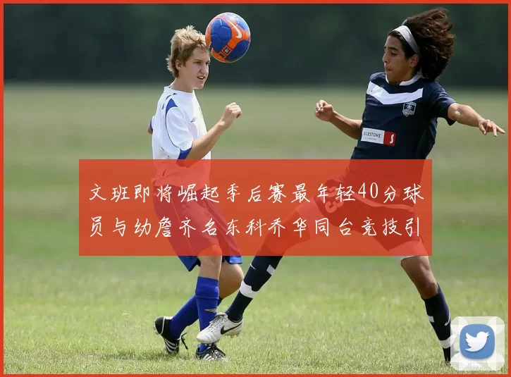 文班即将崛起季后赛最年轻40分球员与幼詹齐名东科乔华同台竞技引关注