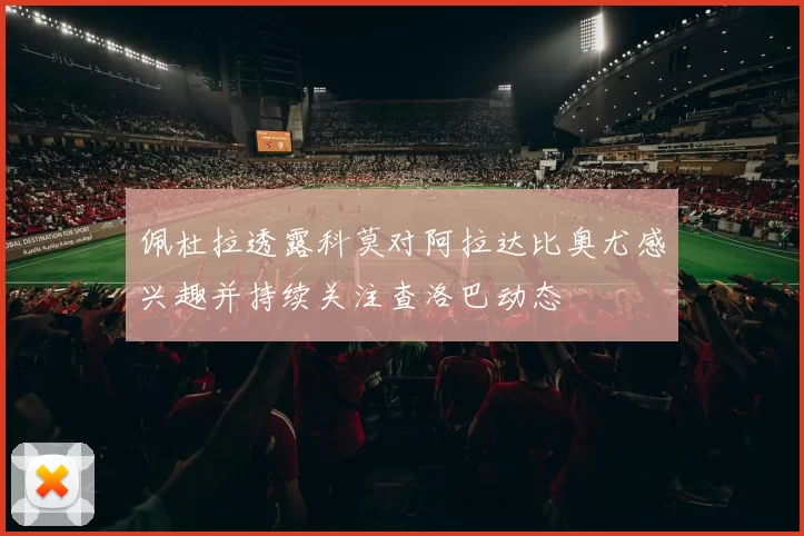 佩杜拉透露科莫对阿拉达比奥尤感兴趣并持续关注查洛巴动态