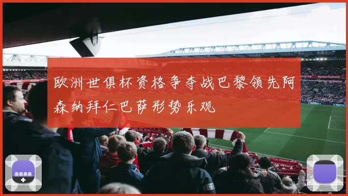 欧洲世俱杯资格争夺战巴黎领先阿森纳拜仁巴萨形势乐观