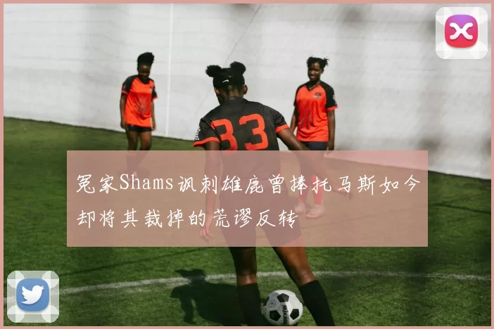 冤家Shams讽刺雄鹿曾捧托马斯如今却将其裁掉的荒谬反转