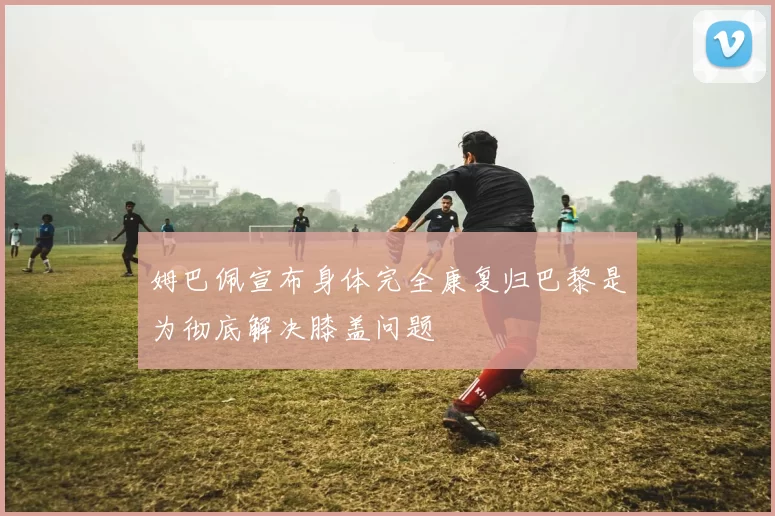 姆巴佩宣布身体完全康复归巴黎是为彻底解决膝盖问题