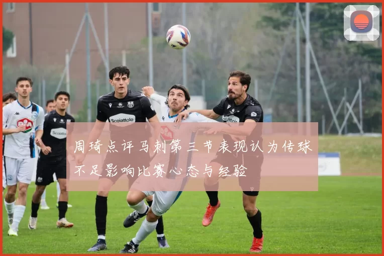 周琦点评马刺第三节表现认为传球不足影响比赛心态与经验