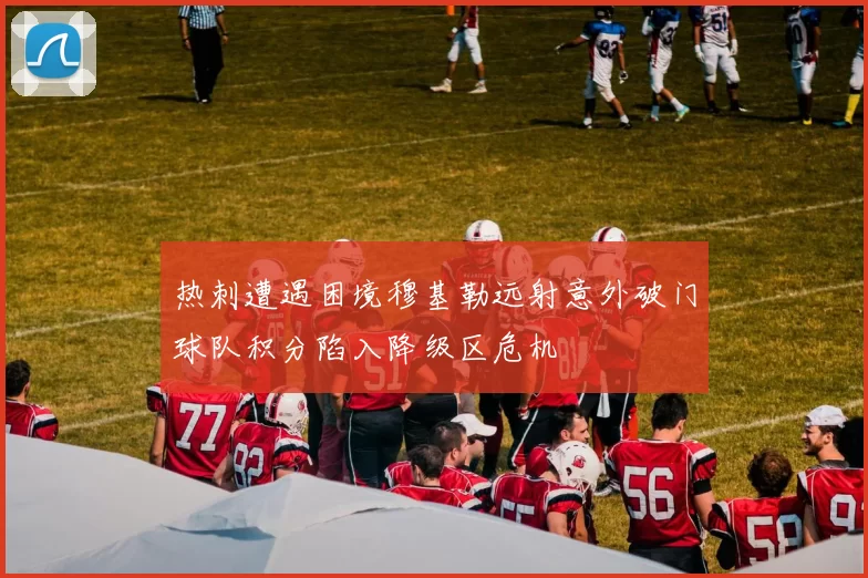 热刺遭遇困境穆基勒远射意外破门球队积分陷入降级区危机