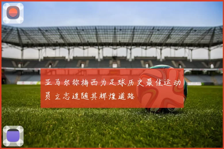 亚马尔称梅西为足球历史最佳运动员立志追随其辉煌道路