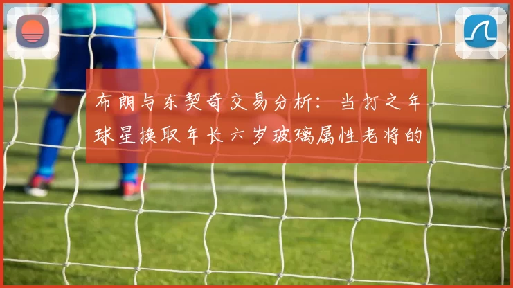 布朗与东契奇交易分析：当打之年球星换取年长六岁玻璃属性老将的利弊探讨