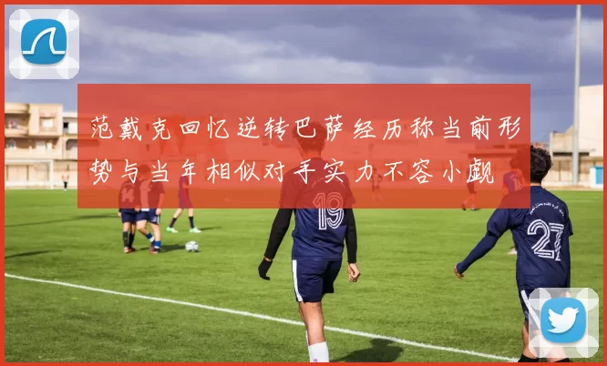 范戴克回忆逆转巴萨经历称当前形势与当年相似对手实力不容小觑