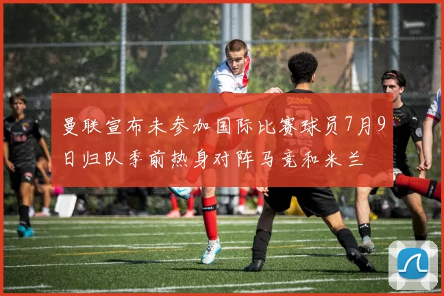 曼联宣布未参加国际比赛球员7月9日归队季前热身对阵马竞和米兰