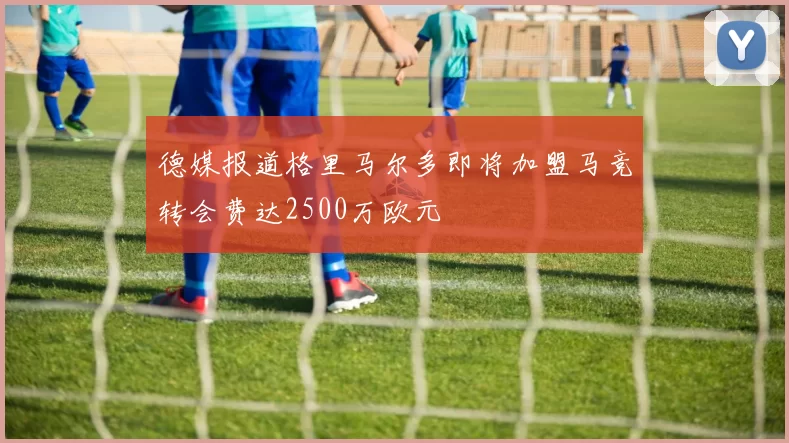 德媒报道格里马尔多即将加盟马竞转会费达2500万欧元