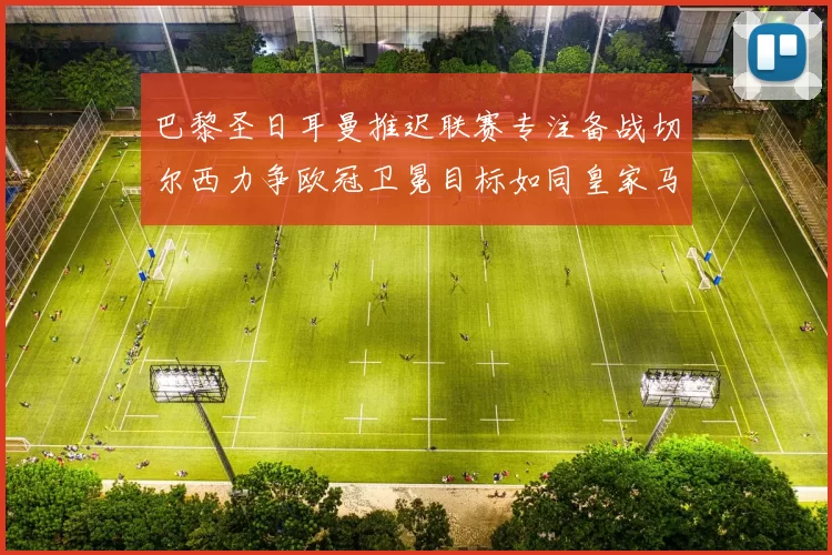 巴黎圣日耳曼推迟联赛专注备战切尔西力争欧冠卫冕目标如同皇家马德里