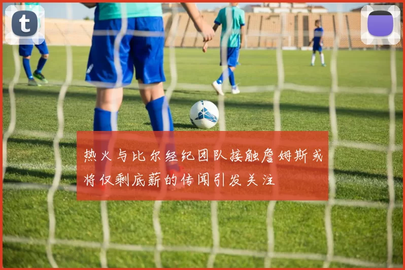 热火与比尔经纪团队接触詹姆斯或将仅剩底薪的传闻引发关注